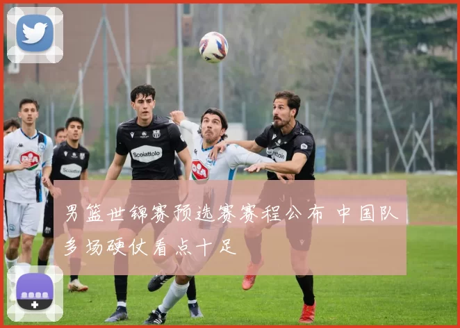 男篮世锦赛预选赛赛程公布 中国队多场硬仗看点十足