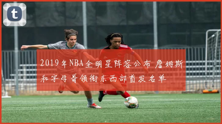 2019年NBA全明星阵容公布 詹姆斯和字母哥领衔东西部首发名单