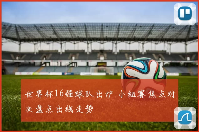 世界杯16强球队出炉 小组赛焦点对决盘点出线走势