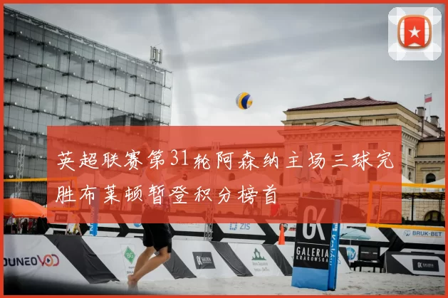 英超联赛第31轮阿森纳主场三球完胜布莱顿暂登积分榜首