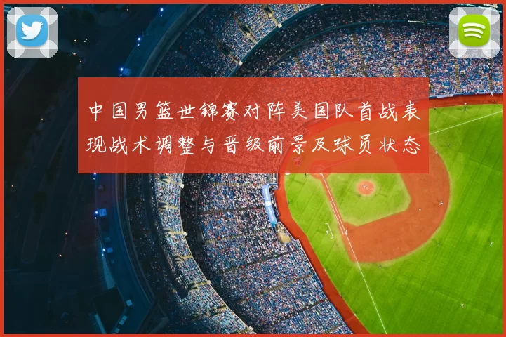 中国男篮世锦赛对阵美国队首战表现战术调整与晋级前景及球员状态