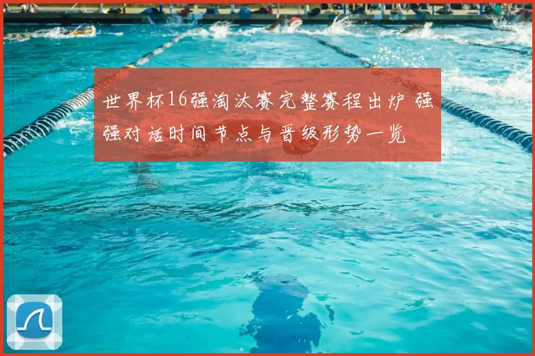 世界杯16强淘汰赛完整赛程出炉 强强对话时间节点与晋级形势一览