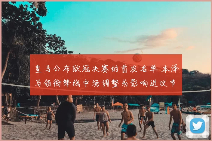皇马公布欧冠决赛的首发名单 本泽马领衔锋线中场调整或影响进攻节奏