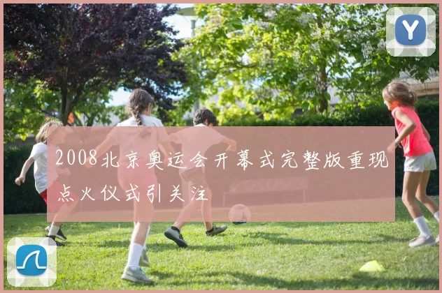 2008北京奥运会开幕式完整版重现点火仪式引关注