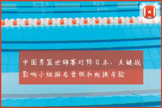 中国男篮世锦赛对阵日本，关键战影响小组排名晋级和轮换考验