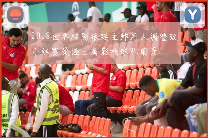 2018世界杯阿根廷主帅用人调整致小组赛受挫出局影响球队前景