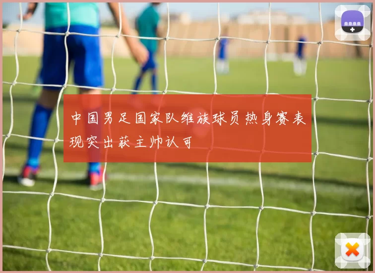 中国男足国家队维族球员热身赛表现突出获主帅认可