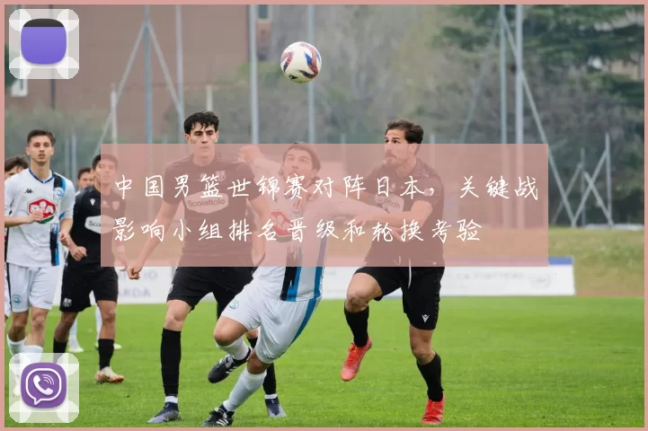 中国男篮世锦赛对阵日本，关键战影响小组排名晋级和轮换考验