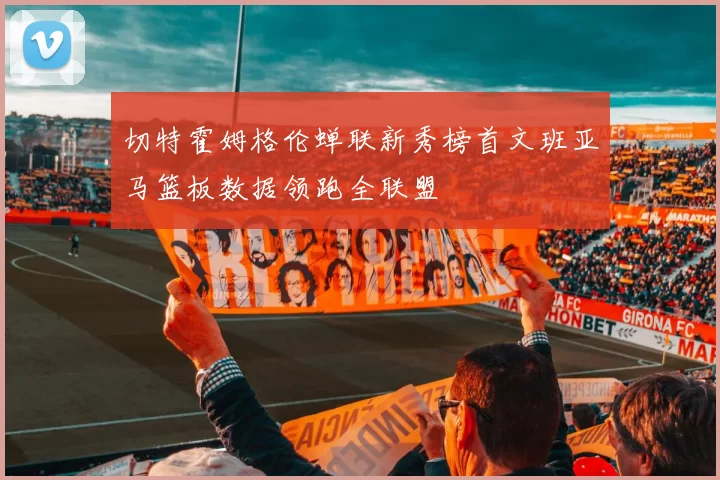 切特霍姆格伦蝉联新秀榜首文班亚马篮板数据领跑全联盟