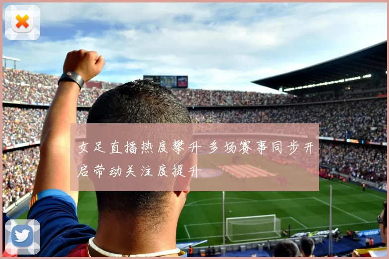 女足直播热度攀升 多场赛事同步开启带动关注度提升