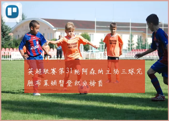 英超联赛第31轮阿森纳主场三球完胜布莱顿暂登积分榜首