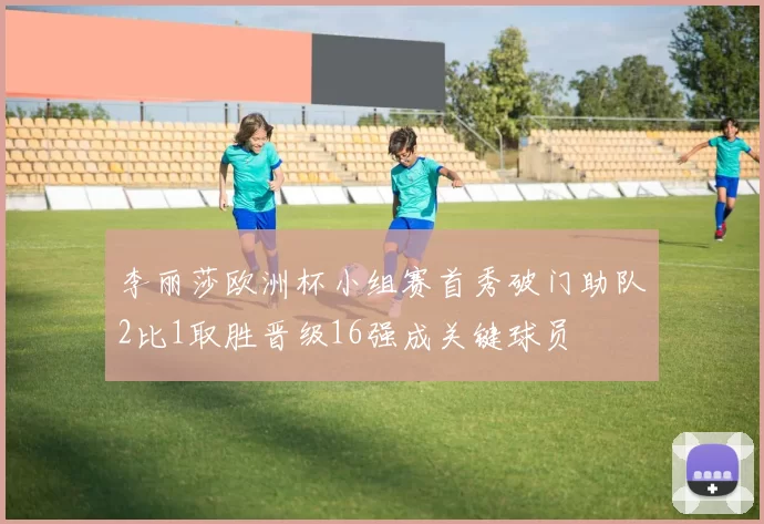 李丽莎欧洲杯小组赛首秀破门助队2比1取胜晋级16强成关键球员