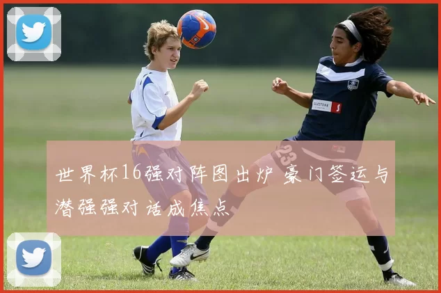 世界杯16强对阵图出炉 豪门签运与潜强强对话成焦点