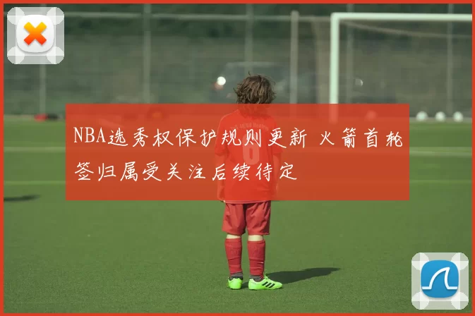 NBA选秀权保护规则更新 火箭首轮签归属受关注后续待定