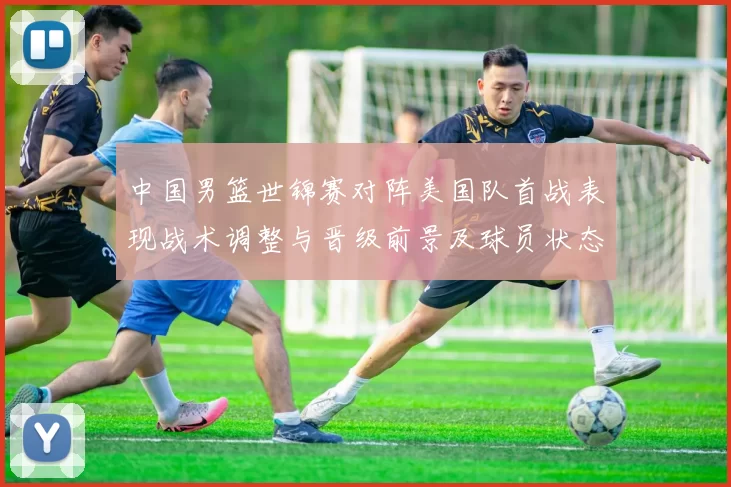 中国男篮世锦赛对阵美国队首战表现战术调整与晋级前景及球员状态