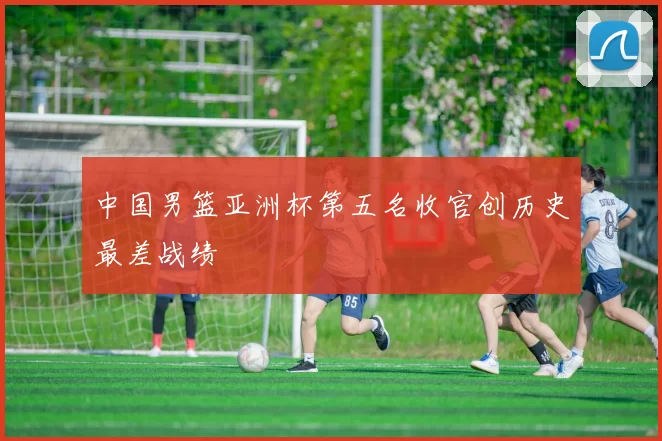 中国男篮亚洲杯第五名收官创历史最差战绩