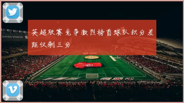 英超联赛竞争激烈榜首球队积分差距仅剩三分