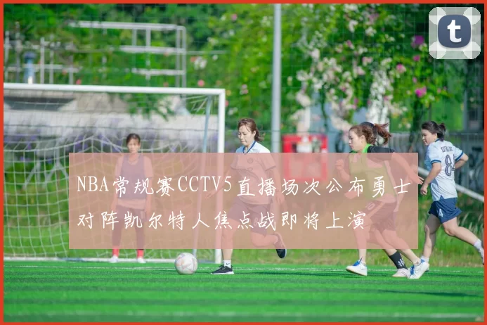 NBA常规赛CCTV5直播场次公布勇士对阵凯尔特人焦点战即将上演