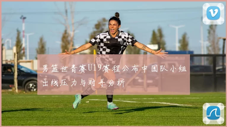 男篮世青赛U19赛程公布中国队小组出线压力与对手分析