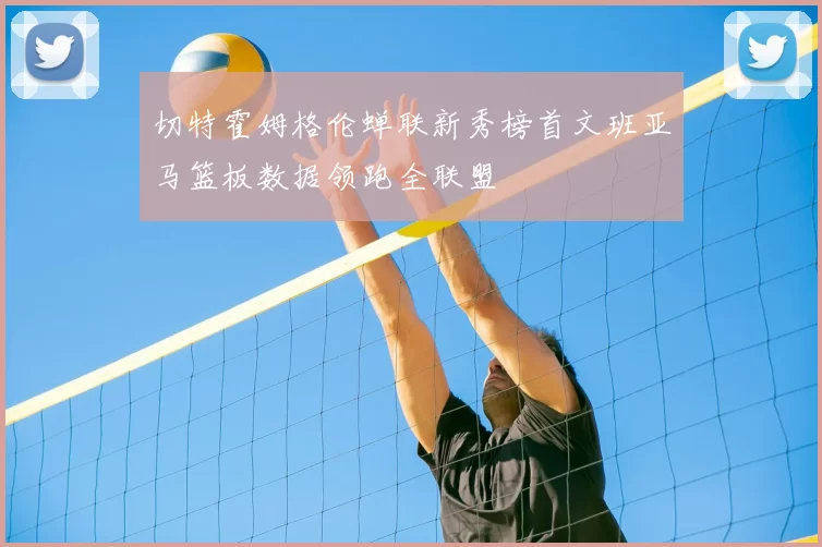 切特霍姆格伦蝉联新秀榜首文班亚马篮板数据领跑全联盟