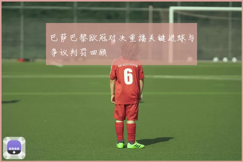 巴萨巴黎欧冠对决重播关键进球与争议判罚回顾