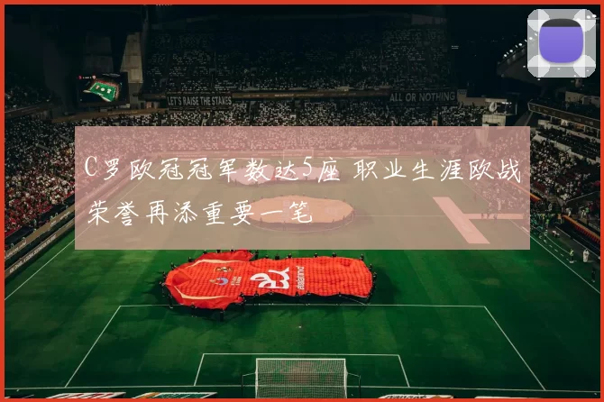 C罗欧冠冠军数达5座 职业生涯欧战荣誉再添重要一笔