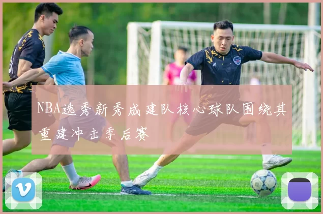 NBA选秀新秀成建队核心球队围绕其重建冲击季后赛