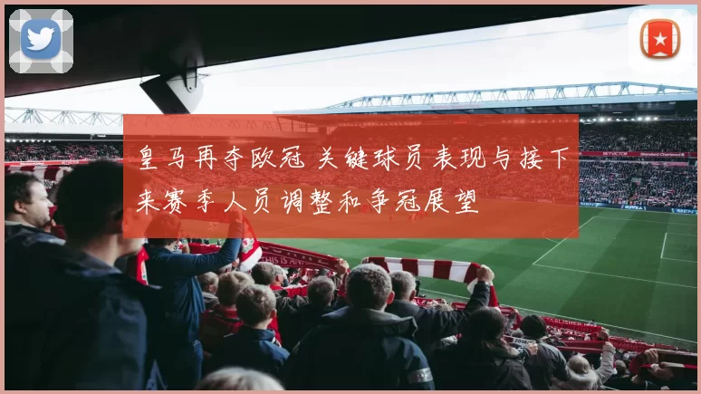 皇马再夺欧冠 关键球员表现与接下来赛季人员调整和争冠展望