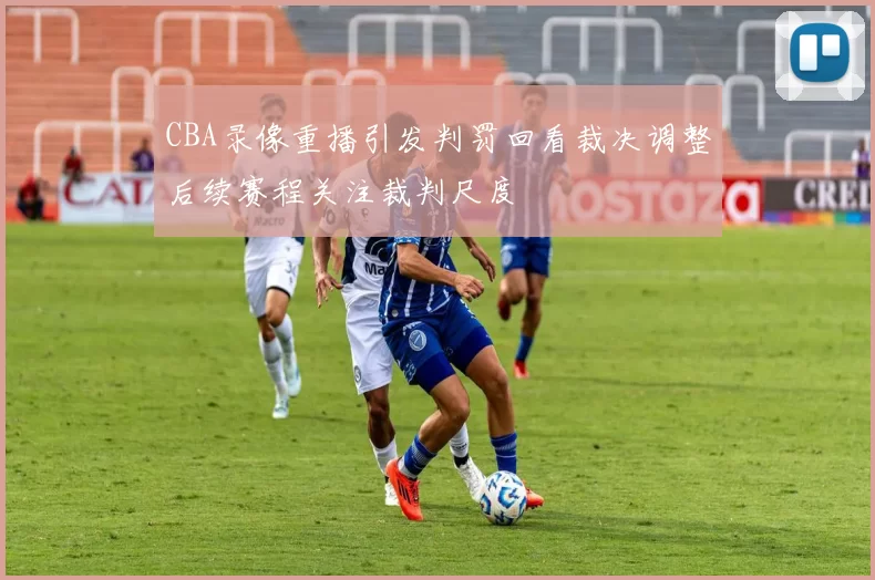 CBA录像重播引发判罚回看裁决调整后续赛程关注裁判尺度