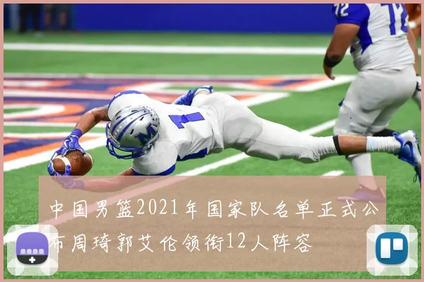 中国男篮2021年国家队名单正式公布周琦郭艾伦领衔12人阵容