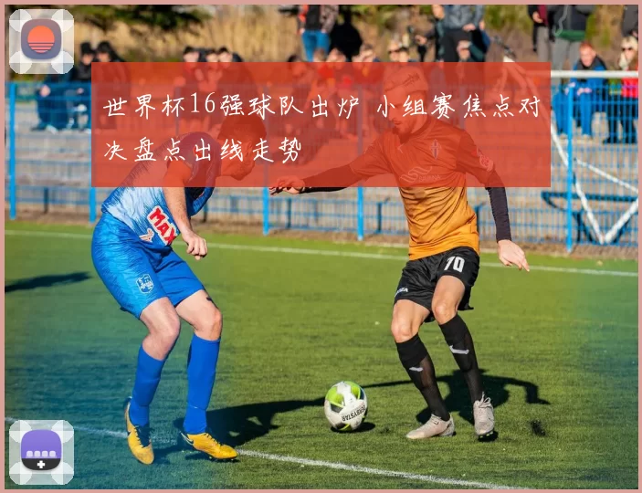 世界杯16强球队出炉 小组赛焦点对决盘点出线走势