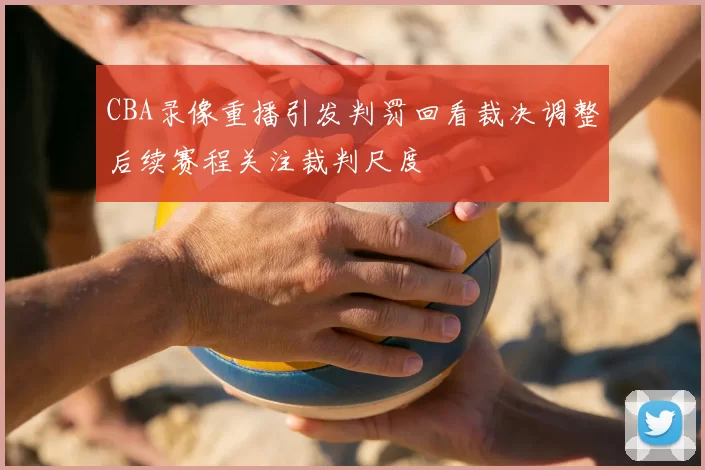 CBA录像重播引发判罚回看裁决调整后续赛程关注裁判尺度