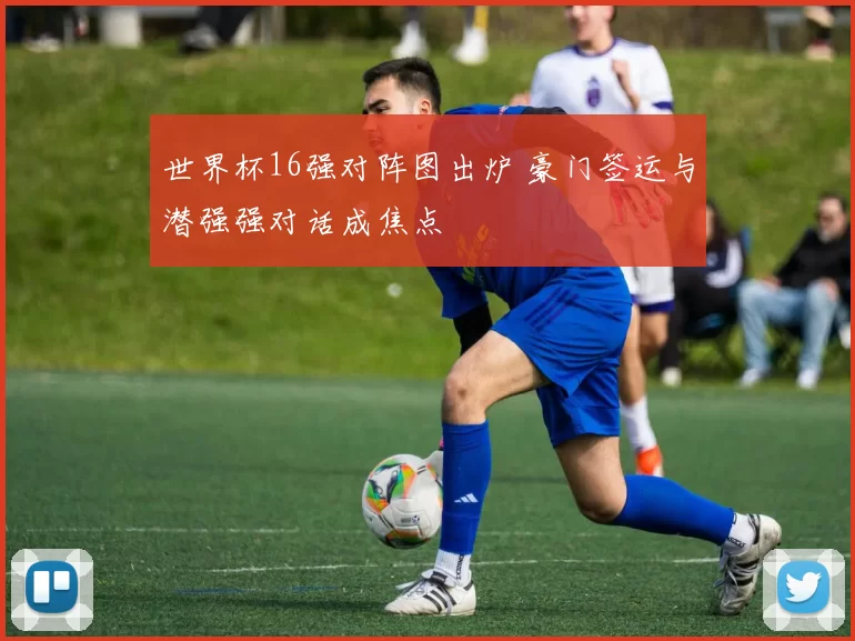 世界杯16强对阵图出炉 豪门签运与潜强强对话成焦点