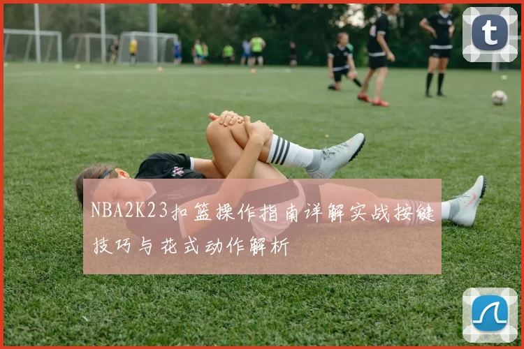 NBA2K23扣篮操作指南详解实战按键技巧与花式动作解析