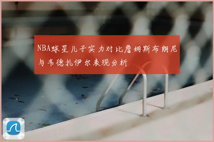 NBA球星儿子实力对比詹姆斯布朗尼与韦德扎伊尔表现分析