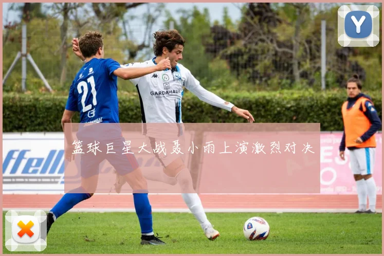 篮球巨星大战聂小雨上演激烈对决