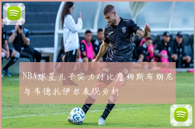 NBA球星儿子实力对比詹姆斯布朗尼与韦德扎伊尔表现分析