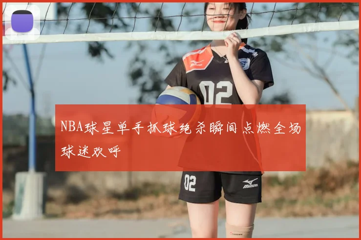 NBA球星单手抓球绝杀瞬间点燃全场球迷欢呼