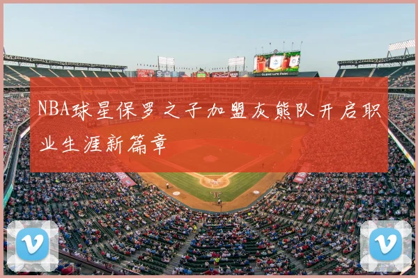 NBA球星保罗之子加盟灰熊队开启职业生涯新篇章