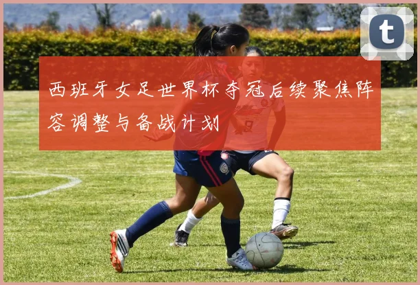 西班牙女足世界杯夺冠后续聚焦阵容调整与备战计划