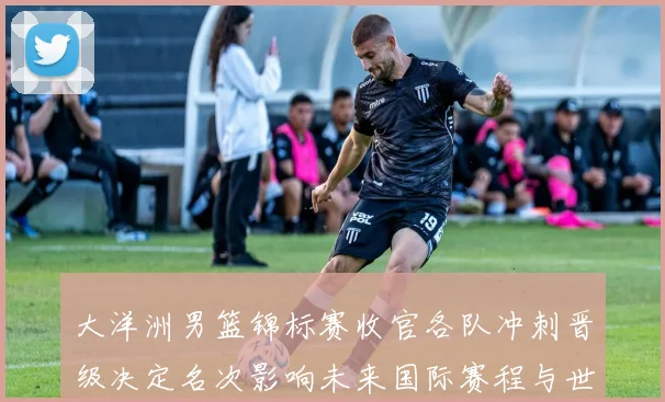 大洋洲男篮锦标赛收官各队冲刺晋级决定名次影响未来国际赛程与世界排名