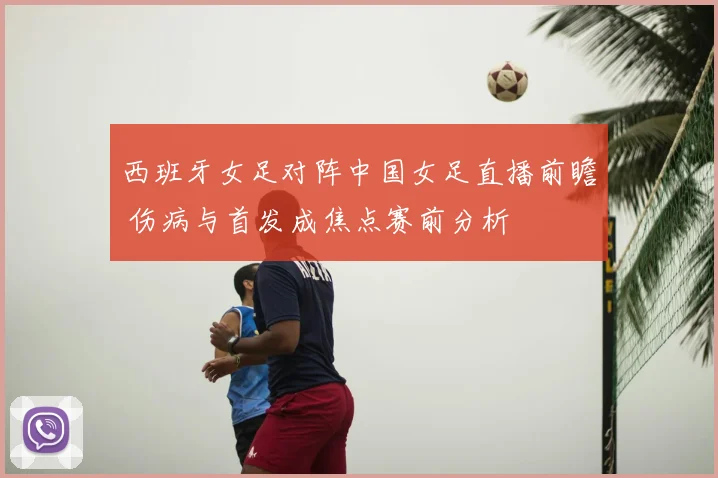 西班牙女足对阵中国女足直播前瞻 伤病与首发成焦点赛前分析