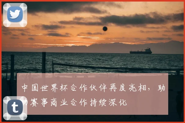 中国世界杯合作伙伴再度亮相，助力赛事商业合作持续深化
