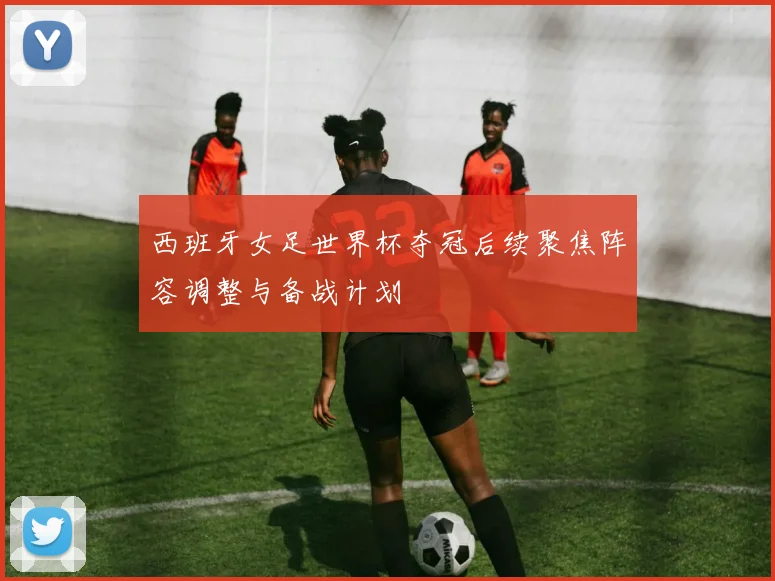 西班牙女足世界杯夺冠后续聚焦阵容调整与备战计划