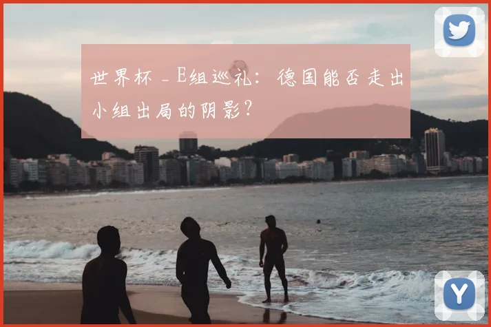 世界杯 _ E组巡礼:德国能否走出小组出局的阴影?